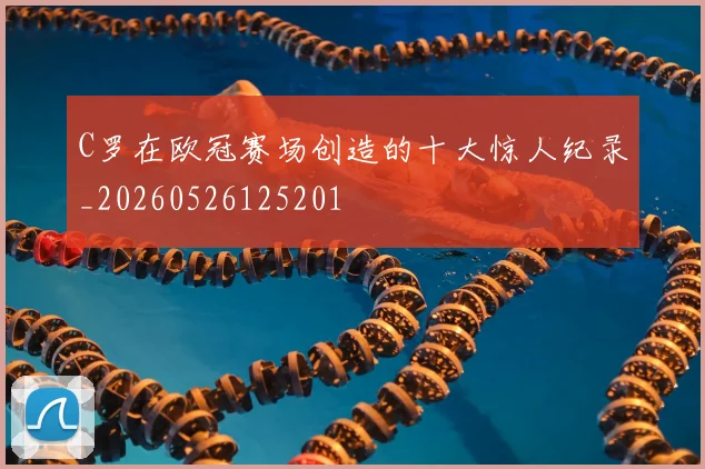 C罗在欧冠赛场创造的十大惊人纪录_20260526125201