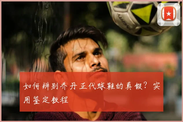 如何辨别乔丹正代球鞋的真假？实用鉴定教程