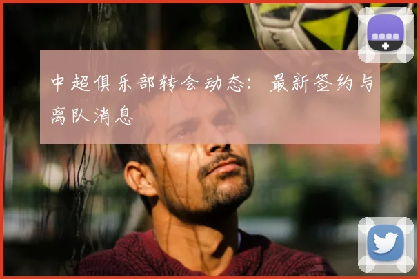 中超俱乐部转会动态:最新签约与离队消息