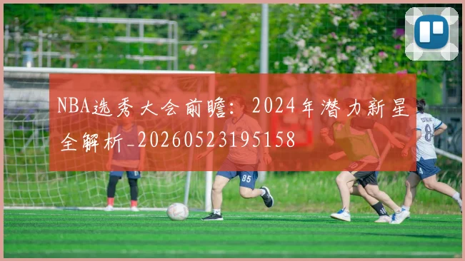 NBA选秀大会前瞻:2024年潜力新星全解析_20260523195158