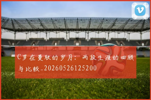 C罗在曼联的岁月：两段生涯的回顾与比较_20260526125200