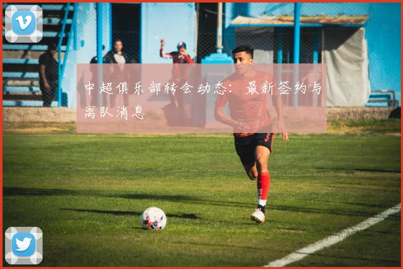 中超俱乐部转会动态:最新签约与离队消息