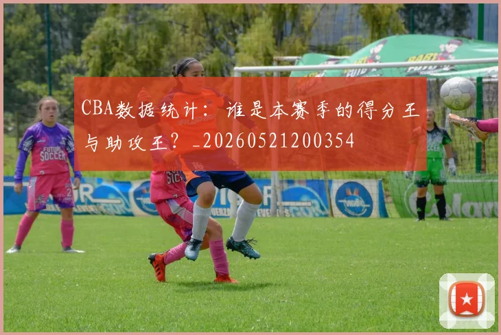 CBA数据统计：谁是本赛季的得分王与助攻王？_20260521200354