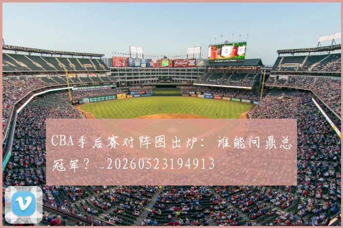 CBA季后赛对阵图出炉：谁能问鼎总冠军？_20260523194913